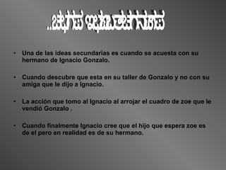 Una de las ideas secundarias es cuando se acuesta con su hermano de Ignacio Gonzalo. Cuando descubre que esta en su taller de Gonzalo y no con su amiga que le dijo a Ignacio. La acción que tomo al Ignacio al arrojar el cuadro de zoe que le vendió Gonzalo . Cuando finalmente Ignacio cree que el hijo que espera zoe es de el pero en realidad es de su hermano. Ideas Secundarias 