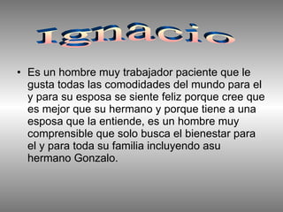 Es un hombre muy trabajador paciente que le gusta todas las comodidades del mundo para el y para su esposa se siente feliz porque cree que es mejor que su hermano y porque tiene a una esposa que la entiende, es un hombre muy comprensible que solo busca el bienestar para el y para toda su familia incluyendo asu hermano Gonzalo.  Ignacio 