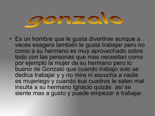 Es un hombre que le gusta divertirse aunque a veces exagera también le gusta trabajar pero no como a su hermano es muy aprovechado sobre todo con las personas que mas necesitan como por ejemplo la mujer de su hermano pero lo bueno de Gonzalo que cuando trabajo solo se dedica trabajar y y no mira ni escucha a nadie es mujeriego y cuando sus cuadros le salen mal insulta a su hermano Ignacio quizás  así se siente mas a gusto y puede empezar a trabajar. gonzalo 