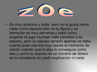 Es muy atractiva y bella  pero no le gusta hacer nada como esposa solo ve su figura y su bienestar es muy perversa y sabe como engañar le jugo muchas mala pasadas a su esposo, pero su esposo Ignacio apenas se daba cuenta pues zoe era muy astuta al momento de mentir cuando quería algo lo conseguía como sea y como su esposo es un hombre de dinero se lo complacía sin pedir explicación ni nada. zoe 