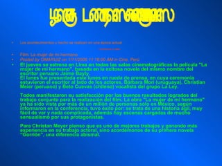 Los acontecimientos u hecho se realizan en una época actual   LUGARES DE LA OBRA Film: La mujer de mi hermano  Posted by OMARUIZ on 1/11/2006 11:16:00 AM in Cine, Perú  El jueves se estrena en Lima en todas las salas cinematográficas la película "La mujer de mi hermano", basada en la exitosa novela del mismo nombre del escritor peruano Jaime Bayly. El lunes fue presentada este lunes en rueda de prensa, en cuya ceremonia estuvieron el escritor al lado de los actores, Bárbara Mori (uruguaya), Christian Meier (peruano) y Beto Cuevas (chileno) vocalista del grupo La Ley. Todos manifestaron su satisfacción por los buenos resultados logrados del trabajo conjunto para la realización del film. La obra "La mujer de mi hermano" ya ha sido vista por más de un millón de personas sólo en México, según informaron en la conferencia, tuvo éxito por: se trata de una historia ágil, muy fácil de ver y nada complicada, además hay escenas cargadas de mucho sensualismo por sus protagonistas. Para Christan Meyer pienso que es uno de mejores trabajos y ganando más experiencia en su trabajo actoral, sino acordémonos de su primera novela “Gorrión”, una diferencia abismal. Época de los hechos  