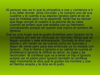 Al parecer eso es lo que le simpatiza a zoe y comienza a ir a su taller donde  pinta Gonzalo y le compra uno de sus cuadros y le cuenta a su esposo Ignacio pero el se ve que le molesta pero no lo aparenta  tanto fue su rencor que llego arrojar el cuadro a la piscina de su casa cuando se entero que zoe estaba con su hermano conversando porque sin querer zoe marco el numero de Ignacio. Zoe es una mujer que le gusta divertirse pero Ignacio no la complace por eso se consuela en Gonzalo hasta que se llegan acostar y sale embarazada, Gonzalo le dice que aborte y ahí recién se da cuenta como es Gonzalo y dejan de verse pero para ese entonces ya no estaba con Ignacio , Zoe lo llama a Ignacio a su celular le cuenta el problema e Ignacio le ofrece su amor, su casa y se reconcilian  le confiesa que va a tener un hijo e Ignacio acepta ser el padre pero Ignacio también le confiesa algo importante le dice que le gustan los hombre y zoe en llantos acepta y le dice es lo justo. 