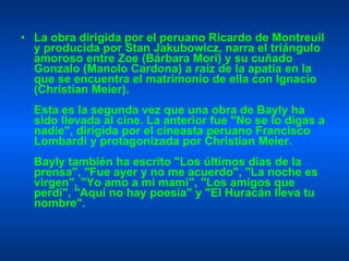 La obra dirigida por el peruano Ricardo de Montreuil y producida por Stan Jakubowicz, narra el triángulo amoroso entre Zoe (Bárbara Mori) y su cuñado Gonzalo (Manolo Cardona) a raíz de la apatía en la que se encuentra el matrimonio de ella con Ignacio (Christian Meier). Esta es la segunda vez que una obra de Bayly ha sido llevada al cine. La anterior fue "No se lo digas a nadie", dirigida por el cineasta peruano Francisco Lombardi y protagonizada por Christian Meier. Bayly también ha escrito "Los últimos días de la prensa", "Fue ayer y no me acuerdo", "La noche es virgen", "Yo amo a mi mami", "Los amigos que perdí", "Aquí no hay poesía" y "El Huracán lleva tu nombre". 