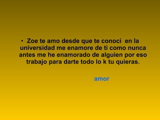 Zoe te amo desde que te conocí  en la universidad me enamore de ti como nunca antes me he enamorado de alguien por eso trabajo para darte todo lo k tu quieras. amor 