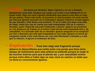 Nudo :  Zoe toma una decisión: dejar a Ignacio y no ver a Gonzalo, desaparecer unos días. Empaca sus cosas y se muda a una habitación en un lujoso hotel. Deja una nota a Ignacio diciéndole que pasará unos días en casa de sus padres. Horas más tarde, al encontrar la nota (sumada a la carta escrita por Zoe que Ignacio encontró en el ordenador), Ignacio enfurece, él está seguro de que Gonzalo y Zoe tienen una aventura. Ya en el hotel, Zoe pasa unos días de relajo, hasta que cae en cuenta que está embarazada. Ella se lo cuenta a Gonzalo, quien responde iracundo instándola a abortar. Ignacio se encuentra en una desayuno de trabajo en el mismo hotel donde está hospedada Zoe y, de casualidad, ve a Gonzalo salir de un elevador. Ignacio pregunta en la recepción por Zoe y descubre que ella está hospedada en ese hotel. Ignacio en forma de venganza manda a Zoe unas flores con una nota felicitando a Gonzalo y a ella (por la relación, el ignora el embarazo de Zoe). Explicación :  Pues bien elegí este fragmento porque observo la desconfianza que existe entre una pareja que tiene tanto tiempo de matrimonio pero esta actitud se entiende porque la mujer le da muchos motivos para que el piense así, y por casualidad acierta porque entre ellos si había algo es mas venia en camino un bebe que no tenia en conocimiento Ignacio.  