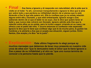 Final :  Zoe llama a Ignacio y él responde con naturalidad, ella le pide que la visite en el hotel. Ya ahí, conversan tranquilamente e Ignacio le dice que la ama por sobre todo y que perdona su infidelidad (dentro de sí piensa que le está diciendo a Zoe lo que ella quiere oír). Ella le confiesa que ya no existe relación alguna entre ella y Gonzalo, y que está embarazada. Ignacio acoge a Zoe, sabiendo dentro de sí que el bebé no es suyo. Zoe le dice que quiere tener al bebé y que nunca más volverá con Gonzalo. Ignacio admite ante Zoe que la relación entre ellos ya no existe, pero la invita a seguir viviendo en su casa y se ofrece a ser el padre del niño. Y ocurre entonces la confesión más esperada: Ignacio le dice que le tiene que confesar algo que le da mucha pena, le gustan los hombres y le advierte a Zoe que si acepta esa situación, siguen juntos. Entre llantos, Zoe acepta y le dice "es lo justo". Explicación :   Este ultimo fragmento lo elegí porque ay muchos mensajes que debemos de tener muy presente en nuestra vida unos de ellos son *que le demuestra todo el amor que le tiene Ignacio a Zoe a pesar de su infidelidad y el otro es *que uno nunca termina de conocer a la persona hasta que lo pierde. 