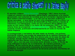 El escritor chileno  Pablo Simonetti  (Santiago, 1961) tiene muchas cosas en común con el peruano Jaime Bayly: pertenecen a la misma generación, son autores de novelas que se convierten rápidamente en  best sellers  internacionales – y en las que se abordan polémicos temas sexuales – y sus obras no son muy elogiadas por la crítica. La diferencia es que la narrativa de Simonetti es más serena y tiende al intimismo y al melodrama, como en sus exitosos libros  Madre que estás en los cielos  (2004) y  La razón de los amantes  (2007). En esa misma línea se encuentra  La barrera del pudor  (Norma, 2009), su más reciente novela, publicada simultáneamente en todo el mundo de habla hispana. La protagonista y narradora de este relato es Amelia, una exitosa arquitecta chilena, que acaba de separarse de su esposo Ezequiel, un respetado crítico literario. Ella vive ahora sola, en la casa de playa de la pareja, donde recibe visitas de parientes y amigos (por eso los capítulos del libro llevan como títulos "Primera visita", "Segunda visita", etc.), con los que conversa entre árboles y aves. A través de esos diálogos el lector se va enterando, de manera gradual y con sutileza, de los motivos de la ruptura: la impotencia sexual de Ezequiel y la consecuente búsqueda de soluciones para este problema, incluyendo la presencia de terceras personas (hombres) en el lecho conyugal. Critica a pablo Simoneti y a Jaime Bayly 