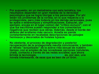 Por supuesto, en un melodrama con esta temática, los resultados dependen en gran medida de la densidad psicológica que se logre otorgar a los personajes. Por ahí están los problemas de la novela, en lo que respecta a la protagonista, pero más todavía en los demás personajes, pues se apela a estereotipos y simplificaciones. Ezequiel, por ejemplo, encaja en el lugar común del "crítico eunuco", con el que los escritores suelen responder a los comentarios negativos que reciben sus obras. Además, desde el borde del abismo del erotismo más oscuro, Amelia se pierde constantemente en recatadas descripciones de paisajes hermosos y decorados de hoteles lujosos. No obstante, el proceso de degradación y posterior recuperación de la protagonista resulta convincente; y también el retrato "actualizado" de la activa vida sexual de nuestro tiempo, con el empleo de las novedosas opciones (celulares, chats, contacto a través de las redes sociales) que ahora brinda la tecnología.  La barrera del pudor   es, por eso, una novela interesante, de esas que se leen de un tirón. 