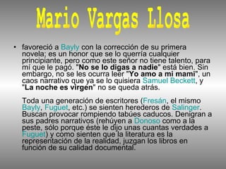 favoreció a  Bayly  con la corrección de su primera novela; es un honor que se lo querría cualquier principiante, pero como este señor no tiene talento, para mí que le pagó. " No se lo digas a nadie " está bien. Sin embargo, no se les ocurra leer " Yo amo a mi mami ", un caos narrativo que ya se lo quisiera  Samuel Beckett , y " La noche es virgen " no se queda atrás.  Toda una generación de escritores ( Fresán , el mismo  Bayly ,  Fuguet , etc.) se sienten herederos de  Salinger . Buscan provocar rompiendo tabúes caducos. Denigran a sus padres narrativos (rehúyen a  Donoso  como a la peste, sólo porque éste le dijo unas cuantas verdades a  Fuguet ) y como sienten que la literatura es la representación de la realidad, juzgan los libros en función de su calidad documental.  Mario Vargas Llosa  