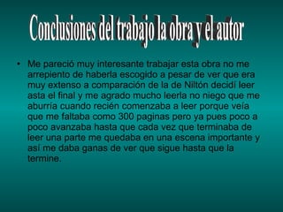 Me pareció muy interesante trabajar esta obra no me arrepiento de haberla escogido a pesar de ver que era muy extenso a comparación de la de Niltón decidí leer asta el final y me agrado mucho leerla no niego que me aburría cuando recién comenzaba a leer porque veía que me faltaba como 300 paginas pero ya pues poco a poco avanzaba hasta que cada vez que terminaba de leer una parte me quedaba en una escena importante y así me daba ganas de ver que sigue hasta que la  termine.  Conclusiones del trabajo la obra y el autor 
