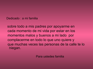 Dedicado : a mi familia sobre todo a mis padres por apoyarme en cada momento de mi vida por estar en los momentos malos y buenos a mi lado  por complacerme en todo lo que uno quiere y que muchas veces las personas de la calle te lo niegan. Para ustedes familia  