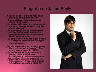 Biografía de Jaime Bayly  _Nació el 19 de febrero de 1965 en el barrio de mira flores de Lima  _  En su adolescencia trabajo en el diario  ¨La Prensa¨  _ En el año 1982 entro a la universidad católica con una decisión muy fija  de ser abogado _ En 1990 apoyo desde Miami donde estaba radicado la candidatura presidencial del escritor peruano Mario Vargas Llosa  _ Su primer libro ¨No se lo digas a nadie ¨ (1994) Fue escrito en Washington entre el 92 y 94   _Sin embargo a la hora de elegir como libro favorito se inclino en : ¨ Fue ayer y no me acuerdo ¨ (1995) _ En diciembre de 2006, falleció su padre, Jaime Bayly Llona, exbanquero y hombre de negocios  _ Actualmente tiene un programa ¨ el francotirador ¨ (frecuencia  latina). Los domingos a las 10:00pm 