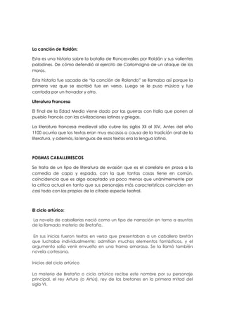 La canción de Roldán:

Esta es una historia sobre la batalla de Roncesvalles por Roldán y sus valientes
paladines. De cómo defendió al ejercito de Carlomagno de un ataque de los
moros.

Esta historia fue sacada de “la canción de Rolando” se llamaba así porque la
primera vez que se escribió fue en verso. Luego se le puso música y fue
cantada por un trovador y otro.

Literatura Francesa

El final de la Edad Media viene dado por las guerras con Italia que ponen al
pueblo Francés con las civilizaciones latinas y griegas.

La literatura francesa medieval sólo cubre los siglos XII al XIV. Antes del año
1100 ocurría que los textos eran muy escasos a causa de la tradición oral de la
literatura, y además, la lenguas de esos textos era la lengua latina.



POEMAS CABALLERESCOS

Se trata de un tipo de literatura de evasión que es el correlato en prosa a la
comedia de capa y espada, con la que tantas cosas tiene en común,
coincidencia que es algo aceptado ya poco menos que unánimemente por
la crítica actual en tanto que sus personajes más característicos coinciden en
casi todo con los propios de la citada especie teatral.



El ciclo artúrico:

La novela de caballerías nació como un tipo de narración en torno a asuntos
de la llamada materia de Bretaña.

En sus inicios fueron textos en verso que presentaban a un caballero bretón
que luchaba individualmente; admitían muchos elementos fantásticos, y el
argumento solía venir envuelto en una trama amorosa. Se la llamó también
novela cortesana.

Inicios del ciclo artúrico

La materia de Bretaña o ciclo artúrico recibe este nombre por su personaje
principal, el rey Arturo (o Artús), rey de los bretones en la primera mitad del
siglo VI.
 