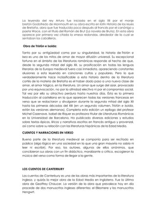 La leyenda del rey Arturo fue iniciada en el siglo XII por el monje
bretón Godofredo de Monmouth en su obra escrita en latín Historia de los reyes
de Bretaña, obra que fue traducida poco después al francés por el canónigo y
poeta Wace, con el título del Román de Brut (La novela de Bruto). En esta obra
aparece por primera vez citada la «mesa redonda», alrededor de la cual se
sentaban los caballeros.

Obra de Tristán e Isolda:

Tanto por su antigüedad como por su singularidad, la historia de Tristán e
Iseo es uno de los mitos de amor de mayor difusión universal. Su excepcional
fortuna en el ámbito de las literaturas románicas responde al hecho de que,
desde la segunda mitad del siglo XII, su prosificación en todas las lenguas
literarias de la Europa medieval fuera casi inmediata, apareciendo constantes
alusiones a esta leyenda en canciones cultas y populares. Pero lo que
verdaderamente hace inclasificable a esta historia dentro de la literatura
cortés de la materia de Bretaña es el haber dado paso a una nueva clase de
amor, el amor trágico, en la literatura. Un amor que surge del azar, provocado
por una equivocación, no por la afinidad electiva ni por el compromiso social.
Tal vez por ello su atractivo perdura hasta nuestros días. Ésta es la primera
traducción al castellano en la que aparecen todas las versiones francesas en
verso que se redactaron y divulgaron durante la segunda mitad del siglo XII
hasta las primeras décadas del XIII (en un segundo volumen, Tristán e Isolda,
están las versiones alemanas). Completa esta edición un epílogo del profesor
Michel Cazenave. Isabel de Riquer es profesora titular de Literaturas Románicas
en la Universidad de Barcelona. Ha publicado diversas ediciones y estudios
sobre textos épicos, líricos y narrativos escritos en francés antiguo y provenzal,
así como sobre su relación con las literaturas hispánicas de la Edad Media.

CUENTOS Y NARRACIONES EN VERSO

Buena parte de la literatura medieval se componía para ser recitada en
público (algo lógico en una sociedad en la que una gran mayoría no sabía ni
leer ni escribir). Por eso, los autores, algunos de ellos anónimos, que
concibieron sus obras con un fin didáctico, moralizante o crítico, escogieron la
música del verso como forma de llegar a la gente.



LOS CUENTOS DE CANTERBURY

Los cuentos de Canterbury es una de las obras más importantes de la literatura
inglesa, y quizás la mejor obra de la Edad Media en Inglaterra. Fue la última
obra de Geoffrey Chaucer. La versión de la obra que prevalece hoy en día
procede de dos manuscritos ingleses diferentes: el Ellesmere y los manuscritos
Hengwrt.
 