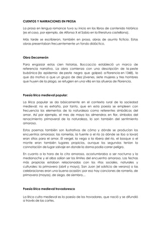 CUENTOS Y NARRACIONES EN PROSA

La prosa en lengua romance tuvo su inicio en los libros de contenido histórico
(es el caso, por ejemplo, de Alfonso X el Sabio en la literatura castellana).

Más tarde se escribieron, también en prosa, obras de asunto ficticio. Estas
obras presentaban frecuentemente un fondo didáctico.



Obra Decamerón

Para engarzar estas cien historias, Boccaccio estableció un marco de
referencia narrativo. La obra comienza con una descripción de la peste
bubónica (la epidemia de peste negra que golpeó a Florencia en 1348), lo
que da motivo a que un grupo de diez jóvenes, siete mujeres y tres hombres
que huyen de la plaga, se refugien en una villa en las afueras de Florencia.



Poesía lirica medieval popular:

La lírica popular se da básicamente en el contexto rural de la sociedad
medieval; no es extraño, por tanto, que en esta poesía se empleen con
frecuencia los elementos de la naturaleza como referentes simbólicos del
amor. Así por ejemplo, el mes de mayo los almendros en flor, símbolos del
renacimiento primaveral de la naturaleza, lo son también del sentimiento
amoroso.

Estos poemas también son ilustrativos de cómo y dónde se producían los
encuentros amorosos: las romerías, la fuente o el río (a dónde se iba a lavar)
eran sitios para el amor. El vergel, la vega o la ribera del río, el bosque o el
monte eran también lugares propicios, aunque los segundos tenían la
connotación de lugar salvaje en donde la dama podía correr peligro.

En cuanto a la hora de la cita amorosa, acostumbraba a ser nocturna y la
medianoche y el alba solían ser los límites del encuentro amoroso. Las fechas
más propicias estaban relacionadas con los ritos sociales, naturales y
culturales: la primavera (abril y mayo), San Juan (el solsticio de verano) o las
celebraciones eran una buena ocasión; por eso hay canciones de romería, de
primavera (mayas), de siega, de siembra…



Poesía lírica medieval trovadoresca

La lírica culta medieval es la poesía de los trovadores, que nació y se difundió
a través de las cortes.
 