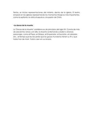 fiestas, se inician representaciones del misterio, dentro de la iglesia. El teatro
empezó en las iglesias representando los momentos litúrgicos más importantes,
como la epifanía, la visita al sepulcro y la pasión de Cristo



-La danza de la muerte:

La "Danza de la Muerte" castellana es de principios del siglo XV. Consta de más
de seiscientos versos y en ella, la Muerte va llamando a bailar a diversos
personajes, como el Papa, el Obispo, el Emperador, el Sacristán, el Labrador,
etc., al tiempo que les recuerda que los goces mundanos tienen su fin y que
todos han de morir. Todos caen en sus brazos.
 