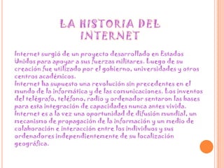 LA HISTORIA DEL INTERNETInternet surgió de un proyecto desarrollado en Estados Unidos para apoyar a sus fuerzas militares. Luego de su creación fue utilizado por el gobierno, universidades y otros centros académicos.Internet ha supuesto una revolución sin precedentes en el mundo de la informática y de las comunicaciones. Los inventos del telégrafo, teléfono, radio y ordenador sentaron las bases para esta integración de capacidades nunca antes vivida. Internet es a la vez una oportunidad de difusión mundial, un mecanismo de propagación de la información y un medio de colaboración e interacción entre los individuos y sus ordenadores independientemente de su localización geográfica.  