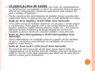 CLASIFICACION DE REDES: Las redes de computadoras se clasifican por su tamaño, es decir la extensión física en que se ubican sus componentes, desde un aula hasta una ciudad, un país o incluso el planeta.Dicha clasificación determinará los medios físicos y protocolos requeridos para su operación, por ello se han definido tres tipos:Redes de Area Amplia o WAN (WideArea Network):Esta cubre áreas de trabajo dispersas en un país o varios países o  continentes. Para lograr esto se necesitan distintos tipos de medios: satélites, cables interoceánicos, radio, etc.. Así como la infraestructura telefónica de larga distancias existen en ciudades y países, tanto de carácter público como privado.Redes de Area Metropolitana o MAN (MetropolitanArea Network):Tiene cubrimiento en ciudades enteras o partes de las mismas. Su uso se encuentra concentrado en entidades de servicios públicos como bancos.Redes de Area Local o LAN (Local Area Network):Permiten la interconexión desde unas pocas hasta miles de computadoras en la misma área de trabajo como por ejemplo un edificio. Son las redes más pequeñas que abarcan de unos pocos metros a unos pocos kilómetros.
