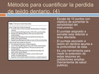 Métodos para cuantificar la perdida
de tejido dentario. (4)
 Escala de 10 puntos con
objetivo de aumentar la
sensibilidad del
instrumento.
 El puntaje asignado a
esmalte esta referido a
área afectada.
 El puntaje asociado a
lesión en dentina apunta a
la profundidad de esta.
 Es una herramienta para
medir la extensión de
estas lesiones en
poblaciones amplias
(herramienta de salud
publica).
 