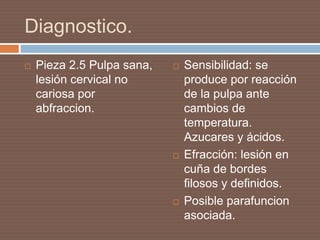 Diagnostico.
 Pieza 2.5 Pulpa sana,
lesión cervical no
cariosa por
abfraccion.
 Sensibilidad: se
produce por reacción
de la pulpa ante
cambios de
temperatura.
Azucares y ácidos.
 Efracción: lesión en
cuña de bordes
filosos y definidos.
 Posible parafuncion
asociada.
 