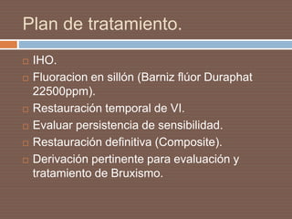 Plan de tratamiento.
 IHO.
 Fluoracion en sillón (Barniz flúor Duraphat
22500ppm).
 Restauración temporal de VI.
 Evaluar persistencia de sensibilidad.
 Restauración definitiva (Composite).
 Derivación pertinente para evaluación y
tratamiento de Bruxismo.
 
