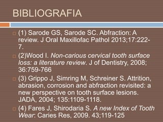 BIBLIOGRAFIA
 (1) Sarode GS, Sarode SC. Abfraction: A
review. J Oral Maxillofac Pathol 2013;17:222-
7.
 (2)Wood I. Non-carious cervical tooth surface
loss: a literature review. J of Dentistry, 2008;
36:759-766
 (3) Grippo J, Simring M, Schreiner S. Attrition,
abrasion, corrosion and abfraction revisited: a
new perspective on tooth surface lesions.
JADA, 2004; 135:1109-1118.
 (4) Fares J, Shirodaria S. A new Index of Tooth
Wear: Caries Res, 2009. 43;119-125
 