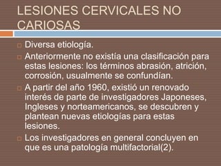 LESIONES CERVICALES NO
CARIOSAS
 Diversa etiología.
 Anteriormente no existía una clasificación para
estas lesiones: los términos abrasión, atrición,
corrosión, usualmente se confundían.
 A partir del año 1960, existió un renovado
interés de parte de investigadores Japoneses,
Ingleses y norteamericanos, se descubren y
plantean nuevas etiologías para estas
lesiones.
 Los investigadores en general concluyen en
que es una patología multifactorial(2).
 