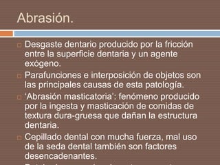 Abrasión.
 Desgaste dentario producido por la fricción
entre la superficie dentaria y un agente
exógeno.
 Parafunciones e interposición de objetos son
las principales causas de esta patología.
 ‘Abrasión masticatoria’: fenómeno producido
por la ingesta y masticación de comidas de
textura dura-gruesa que dañan la estructura
dentaria.
 Cepillado dental con mucha fuerza, mal uso
de la seda dental también son factores
desencadenantes.
 