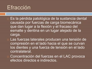 Efracción
 Es la pérdida patológica de la sustancia dental
causada por fuerzas de carga biomecánica
que dan lugar a la flexión y el fracaso del
esmalte y dentina en un lugar alejado de la
carga.
 Las fuerzas laterales producen una tensión de
compresión en el lado hacia el que se curvan
los dientes y una fuerza de tensión en el lado
contralateral.
 Concentración del fuerzas en el LAC provoca
efectos directos e indirectos.
 