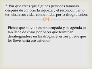 2. Por que crees que algunas personas famosas
después de conocer la riqueza y el reconocimiento
terminan sus vidas consumidas por la drogadicción.
                      
 Pienso que su vida es tan ocupada y su agenda es
 tan llena de cosas por hacer que terminan
 desahogándose en las drogas, el estrés puede que
 los lleve hasta ese extremo.
 