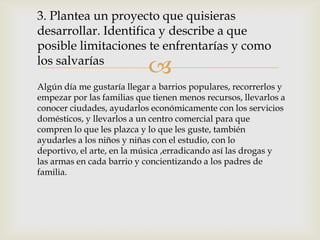 3. Plantea un proyecto que quisieras
desarrollar. Identifica y describe a que
posible limitaciones te enfrentarías y como
los salvarías
                            
Algún día me gustaría llegar a barrios populares, recorrerlos y
empezar por las familias que tienen menos recursos, llevarlos a
conocer ciudades, ayudarlos económicamente con los servicios
domésticos, y llevarlos a un centro comercial para que
compren lo que les plazca y lo que les guste, también
ayudarles a los niños y niñas con el estudio, con lo
deportivo, el arte, en la música ,erradicando así las drogas y
las armas en cada barrio y concientizando a los padres de
familia.
 