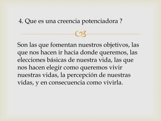 4. Que es una creencia potenciadora ?

                    
Son las que fomentan nuestros objetivos, las
que nos hacen ir hacia donde queremos, las
elecciones básicas de nuestra vida, las que
nos hacen elegir como queremos vivir
nuestras vidas, la percepción de nuestras
vidas, y en consecuencia como vivirla.
 