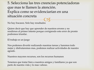 5. Selecciona las tres creencias potenciadoras
que mas te llamen la atención.
Explica como se evidenciarían en una
situación concreta
                                  
No hay fracasos. Solo hay resultados

Quiere decir que hay que aprender de nuestros errores y no
rendirnos al primer intento porque corrigiendo este error de pronto
podremos triunfar.

El trabajo es un juego

Nos podemos divertir realizando nuestras tareas y haremos todo
mejor y disfrutaremos mas, podemos realizar actividades de nuestro
agrado.

Nuestros mayores recursos, son los recursos humanos

Tenemos que tratar bien a nuestros amigos y familiares ya que son
parte de nuestra vida y lo mas valioso.
 