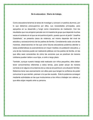De la educadora: Diario de trabajo.
Como educadora tenemos la tarea de investigar y conocer a nuestros alumnos, por
lo que debemos preocuparnos por ellos, sus necesidades principales, para
apoyarlos en su desarrollo y fungir como mecanismos de mediación. Con los
resultados que nos arrojaron percate con mi maestra de grupo que depende muchas
veces el contexto en el que se encuentra el jardín, puesto que en el jardín “Josefina
Castañeda”, se presenta casos de violencia, así mismo depende del nivel de
estudios y socioeconómico de los padres de familia. Considerando cada una de las
maneras, observaciones en las que como futuras educadoras podemos atender a
estas problemáticas es acercándonos en mayor medida a la población educativa, y
una de las maneras puede ser realizando pláticas con los padres de familia, en las
que ellos sean conscientes de cómo las acciones que se practican de manera
cotidiana pueden dañar a sus hijos, a corto o largo plazo.
También, aunque nuestro trabajo está realizado con niños pequeños, ellos deben
tener conocimientos referentes a estos temas, para poder actuar de manera
correcta si en alguna circunstancia de su vida se encuentra en una situación familiar.
Debemos tener ese acercamiento con ellos para que tengan la confianza de poder
comunicar lo que sienten, piensan o lo que les sucede. Esto lo podemos conseguir
mediante actividades en las que involucremos a los niños a trabajar con valores, y
que ellos exijan respeto ante su persona.
 