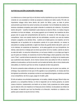 AUTOEVALUACIÓN (AGRESIÓN FAMILIAR)
La violencia es un tema que hoy en día tiene mucha importancia ya que nos encontramos
viviendo en una sociedad en donde se propicia la violencia sin darte cuenta. Por ello, es
importante indagar dicho tema dentro del Jardín de Niños, pues, es éste el primer
acercamiento que tienen los seres humanos a la sociedad. Con la finalidad de analizar los
diversos resultados arrojados para poder entender la existencia de violencia. Al practicar
dentro del jardín “ Josefina Castañeda” pude observar al alumno Rene, no realiza ninguna
actividad a la hora de trabajar, se la pasa jugando con el material, las maestras de otros
grupos dan la queja del comportamiento del alumno, en receso el niño les pega a sus
compañeros, hubo una ocasión dentro de mis actividades, encontró una vara de madera
empezó a pegarles a los demás niños, cuándo se le habla ignora a la maestra, se le ha
designado ser el ayudante de la educadora cuándo él no pone atención, en receso la
educadora lo castiga ayudándole a vigilar las áreas de guardia dentro del jardín, pero a él
no le interesa, en ocasiones es hiperactivo, se la pasa jugando con sus compañeros, los
distrae, este alumno si trabaja pero se tiene que sentar con él un adulto, cuándo se aburre
se sale del salón, no escucha indicaciones y si se busca meterlo o no se deja que haga lo
que él quiera se molesta, en ocasiones el alumno Rene llega a decir groserías a las niñas
como “Puta”, cuando le llame la atención me dijo esa palabra, me dirigí con la maestra para
que sustentará esta situación, de la misma manera tomo esa actitud el niño en decirle la
palabra a la educadora, se hizo la reunión con la madre de familia, ella no tomo interés ante
esta plática, la mamá lo qué hizo es reírse, le aplaude al decir esa grosería.
El alumno presenta estas actitudes por las alas atenciones que le ponen sus padres, sin
embargo, hay ocasiones en las que el niño agrede a sus compañeros, en receso ala hora
de ingresar sus alimentos, se sientas a comer en sus respectivos lugares, avienta su comida
a sus compañeros, les tira su jugo, juega en el salón, grita.
El niño al realizar una actividad programada, no la realizo, debido al juego, Rene le dijo una
grosería a su compañera Denise, la niña le respondió con la misma grosería, le aventó
cosas al alumno, ocasionando una lesión en su brazo, hubo ocasiones de varias quejas
que le daba la niña a la maestra en el trascurso de la mañana, la educadora se enfado de
las quejas, la reacción que tuvo fue llevarlos a la dirección, mandaron un citatorio a los
padres para aclarar el asunto de los 2 niños.
 