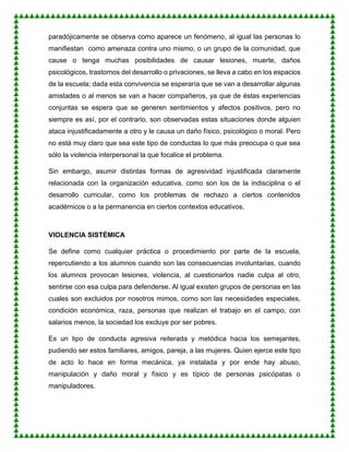 paradójicamente se observa como aparece un fenómeno, al igual las personas lo
manifiestan como amenaza contra uno mismo, o un grupo de la comunidad, que
cause o tenga muchas posibilidades de causar lesiones, muerte, daños
psicológicos, trastornos del desarrollo o privaciones, se lleva a cabo en los espacios
de la escuela; dada esta convivencia se esperaría que se van a desarrollar algunas
amistades o al menos se van a hacer compañeros, ya que de éstas experiencias
conjuntas se espera que se generen sentimientos y afectos positivos, pero no
siempre es así, por el contrario, son observadas estas situaciones donde alguien
ataca injustificadamente a otro y le causa un daño físico, psicológico o moral. Pero
no está muy claro que sea este tipo de conductas lo que más preocupa o que sea
sólo la violencia interpersonal la que focalice el problema.
Sin embargo, asumir distintas formas de agresividad injustificada claramente
relacionada con la organización educativa, como son los de la indisciplina o el
desarrollo curricular, como los problemas de rechazo a ciertos contenidos
académicos o a la permanencia en ciertos contextos educativos.
VIOLENCIA SISTÉMICA
Se define como cualquier práctica o procedimiento por parte de la escuela,
repercutiendo a los alumnos cuando son las consecuencias involuntarias, cuando
los alumnos provocan lesiones, violencia, al cuestionarlos nadie culpa al otro,
sentirse con esa culpa para defenderse. Al igual existen grupos de personas en las
cuales son excluidos por nosotros mimos, como son las necesidades especiales,
condición económica, raza, personas que realizan el trabajo en el campo, con
salarios menos, la sociedad los excluye por ser pobres.
Es un tipo de conducta agresiva reiterada y metódica hacia los semejantes,
pudiendo ser estos familiares, amigos, pareja, a las mujeres. Quien ejerce este tipo
de acto lo hace en forma mecánica, ya instalada y por ende hay abuso,
manipulación y daño moral y físico y es típico de personas psicópatas o
manipuladores.
 