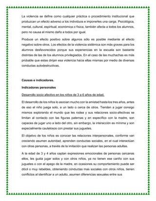 La violencia se define como cualquier práctica o procedimiento institucional que
produzcan un efecto adverso a los individuos e imponerles una carga, Psicológica,
mental, cultural, espiritual, económica o física, también afecta a todos los alumnos,
pero no causa el mismo daño a todos por igual.
Produce un efecto positivo sobre algunos sólo es posible mediante el efecto
negativo sobre otros. Los efectos de la violencia sistémica son más graves para los
alumnos desfavorecidos porque sus experiencias en la escuela son bastante
distintas de las de los alumnos privilegiados. En el caso de las muchachas es más
probable que estas dirijan esa violencia hacia ellas mismas por medio de diversas
conductas autodestructivas.
Causas e indicadores.
Indicadores personales
Desarrollo socio afectivo en los niños de 3 a 6 años de edad.
El desarrollo de los niños lo asocian mucho con la amistad hasta los tres años, antes
de eso el niño juega solo, a un lado o cerca de otros. Tienden a jugar consigo
mismos explorando el mundo que les rodea y sus relaciones socio-afectivas se
limitan al contacto con las figuras paternas y en específico con la madre, son
capaces de jugar uno a lado del otro, sin embargo, la interacción es mínima y son
especialmente cautelosos con prestar sus juguetes.
El objetivo de los niños es conocer las relaciones interpersonales, conforme van
creciendo asumen autoridad, aprenden conductas sociales, en el cual interactúan
con otras personas, a través de la imitación que realizan las personas adultas.
A la edad de 3 y 4 años captan expresiones emocionales de personas cercanas
ellos, les gusta jugar solos y con otros niños, ya no tienen ese cariño con sus
juguetes o con el apego de la madre, en ocasiones su comportamiento puede ser
dócil o muy rebeldes, obteniendo conductas mas sociales con otros niños, tienen
conflictos al identificar a un adulto, asumen diferencias sexuales entre sus
 