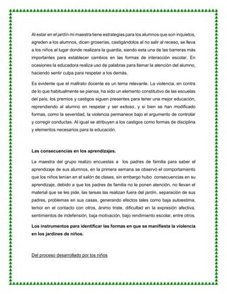 Al estar en el jardín mi maestra tiene estrategias para los alumnos que son inquietos,
agreden a los alumnos, dicen groserías, castigándolos al no salir al receso, se lleva
a los niños al lugar donde realizara la guardia, siendo esta una de las barreras más
importantes para establecer cambios en las formas de interacción escolar. En
ocasiones la educadora realiza uso de palabras para llamar la atención del alumno,
haciendo sentir culpa para respetar a los demás.
Es evidente que el maltrato docente es un tema relevante. La violencia, en contra
de lo que habitualmente se piensa, ha sido un elemento constitutivo de las escuelas
del país, los premios y castigos siguen presentes para tener una mejor educación,
reprendiendo al alumno en respetar y ser exitoso, y si bien se han modificado
formas, como la severidad, la violencia permanece bajo el argumento de controlar
y corregir conductas. Al igual se atribuyen a los castigos como formas de disciplina
y elementos necesarios para la educación.
Las consecuencias en los aprendizajes.
La maestra del grupo realizo encuestas a los padres de familia para saber el
aprendizaje de sus alumnos, en la primera semana se observó el comportamiento
que los niños tenían en el salón de clases, sin embargo hubo consecuencias en su
aprendizaje, debido a que los padres de familia no le ponen atención, no llevan el
material que se les pide, las tareas las realizan fuera del jardín, separación de sus
padres, problemas en sus casas, generando efectos tales como baja autoestima,
temor en el contacto con otros, ánimo triste, dificultad en la expresión afectiva,
sentimientos de indefensión, baja motivación, bajo rendimiento escolar, entre otros.
Los instrumentos para identificar las formas en que se manifiesta la violencia
en los jardines de niños.
Del proceso desarrollado por los niños
 