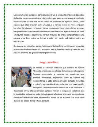 Los instrumentos realizados por la educadora fue la entrevista dirigidos a los padres
de familia, los alumnos realizaban diagnostico para saber su manera de aprendizaje,
observaciones día con día me di cuenta de acciones de agresión físicas, como
patadas que ellos lo llaman como un juego, a la hora de receso los niños empujan,
las niñas de jalonean, no quieren formar equipos con otros niños, ciertas acciones
de agresión física resultan ser no muy comunes en el aula, a pesar de que los niños
en algunos casos se dejan llevar por sus impulsos de enojos (empujones) de una
manera muy leve, estos se logran arreglar por medio del diálogo entre las
educadoras.
Se observo los pequeños suelen hacer comentarios ofensivos como son groserías,
practicando la violencia verbal. La maestra ejerce derechos dentro y fuera del aula
para los alumnos del grupo sin tener preferencias.
Juego dramático:
Se realizó la situación didáctica que conlleva el nombre
“Creando emociones con globos de harina con el propósito
Conocer, comprender y controlar las emociones ante
diversas actividades, explicando cómo se sienten hoy
representando el globo con una emoción correcta, llevando a
la reflexión y expresión al colocar la cara que haya elegido,
trabajando colaborativamente dentro del aula, mediante la
descripción en voz alta que emoción es la que reflejan el compañero y el globo. Con
la finalidad de elaborar un globo de harina para reflexionar acerca de las emociones,
conozcan cada una de ellas, reflexionen a través de las acciones que ellos crean
durante las clases dentro y fuera del aula.
 