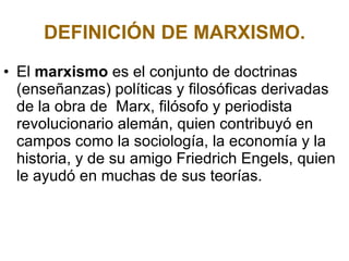 DEFINICIÓN DE MARXISMO. El  marxismo  es el conjunto de doctrinas (enseñanzas) políticas y filosóficas derivadas de la obra de  Marx, filósofo y periodista revolucionario alemán, quien contribuyó en campos como la sociología, la economía y la historia, y de su amigo Friedrich Engels, quien le ayudó en muchas de sus teorías.  