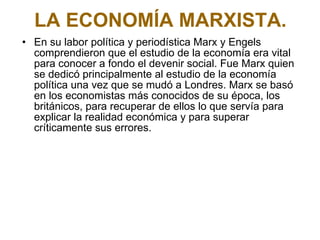LA ECONOMÍA MARXISTA. En su labor política y periodística Marx y Engels comprendieron que el estudio de la economía era vital para conocer a fondo el devenir social. Fue Marx quien se dedicó principalmente al estudio de la economía política una vez que se mudó a Londres. Marx se basó en los economistas más conocidos de su época, los británicos, para recuperar de ellos lo que servía para explicar la realidad económica y para superar críticamente sus errores.  