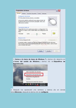  Bocinas 
1. Vamos a la barra de tarea de Windows 7 y damos clic derecho en 
el icono del sonido de Windows y damos clic en Dispositivos de 
Reproducción. 
2. Después nos aparecerá una ventana y damos clic en donde 
dice Altavoces, después le damos clic en configurar. 
 