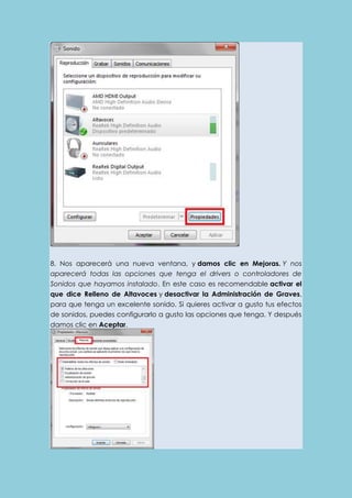 8. Nos aparecerá una nueva ventana, y damos clic en Mejoras. Y nos 
aparecerá todas las opciones que tenga el drivers o controladores de 
Sonidos que hayamos instalado. En este caso es recomendable activar el 
que dice Relleno de Altavoces y desactivar la Administración de Graves, 
para que tenga un excelente sonido. Si quieres activar a gusto tus efectos 
de sonidos, puedes configurarlo a gusto las opciones que tenga. Y después 
damos clic en Aceptar. 
 