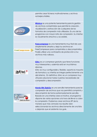 permite crear ficheros multivolúmenes y archivos 
autoejecutables. 
WinAce es una potente herramienta para la gestión 
de archivos comprimidos que permite la creación, 
visualización y extracción de cualquiera de los 
formatos de compresión más utilizados. Es uno de los 
programas con mayor ratio de compresión. Su interfaz 
es visualmente atractiva y accesible. 
Freecompresor es una herramienta muy fácil de usar, 
simplemente arrastra y deja tus archivos en 
FreeCompressor para comprimirlos o descomprimirlos. 
Podés utilizar una contraseña de protección a tus 
archivos más valiosos. 
IZArc es un compresor gratuito que tiene funciones 
muy interesantes y además está en muchísimos 
idiomas. 
IZArc es muy configurable y flexible, soporta la mayoría 
de formatos y su interfaz se integra perfectamente a la 
del sistema. En definitiva, IZArc es un compresor muy 
útil para solucionar todas nuestras necesidades de 
compresión y descompresión. 
Handy Bits Zip&Go es una sencilla herramienta para la 
compresión de archivos que nos permitirá comprimir y 
descomprimir de forma extremadamente sencilla. 
Basado en una interfaz clara e intuitiva, el programa 
dispone de varias opciones a la hora de llevar a cabo 
la compresión. Podremos crear archivos ZIP de la 
manera que más cómoda nos resulte: bien 
seleccionando los archivos directamente de una lista 
o dejando que el asistente nos guíe. 
 