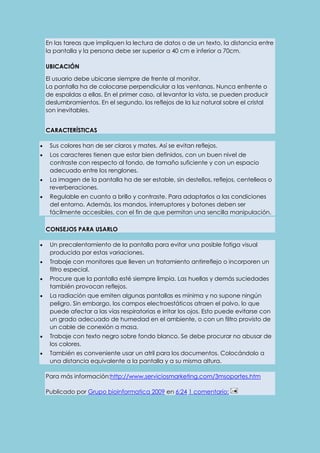 En las tareas que impliquen la lectura de datos o de un texto, la distancia entre 
la pantalla y la persona debe ser superior a 40 cm e inferior a 70cm. 
UBICACIÓN 
El usuario debe ubicarse siempre de frente al monitor. 
La pantalla ha de colocarse perpendicular a las ventanas. Nunca enfrente o 
de espaldas a ellas. En el primer caso, al levantar la vista, se pueden producir 
deslumbramientos. En el segundo, los reflejos de la luz natural sobre el cristal 
son inevitables. 
CARACTERÍSTICAS 
 Sus colores han de ser claros y mates. Así se evitan reflejos. 
 Los caracteres tienen que estar bien definidos, con un buen nivel de 
contraste con respecto al fondo, de tamaño suficiente y con un espacio 
adecuado entre los renglones. 
 La imagen de la pantalla ha de ser estable, sin destellos, reflejos, centelleos o 
reverberaciones. 
 Regulable en cuanto a brillo y contraste. Para adaptarlos a las condiciones 
del entorno. Además, los mandos, interruptores y botones deben ser 
fácilmente accesibles, con el fin de que permitan una sencilla manipulación. 
CONSEJOS PARA USARLO 
 Un precalentamiento de la pantalla para evitar una posible fatiga visual 
producida por estas variaciones. 
 Trabaje con monitores que lleven un tratamiento antirreflejo o incorporen un 
filtro especial. 
 Procure que la pantalla esté siempre limpia. Las huellas y demás suciedades 
también provocan reflejos. 
 La radiación que emiten algunas pantallas es mínima y no supone ningún 
peligro. Sin embargo, los campos electroestáticos atraen el polvo, lo que 
puede afectar a las vías respiratorias e irritar los ojos. Esto puede evitarse con 
un grado adecuado de humedad en el ambiente, o con un filtro provisto de 
un cable de conexión a masa. 
 Trabaje con texto negro sobre fondo blanco. Se debe procurar no abusar de 
los colores. 
 También es conveniente usar un atril para los documentos. Colocándolo a 
una distancia equivalente a la pantalla y a su misma altura. 
Para más información:http://www.serviciosmarketing.com/3msoportes.htm 
Publicado por Grupo bioinformatica 2009 en 6:24 1 comentario: 
 