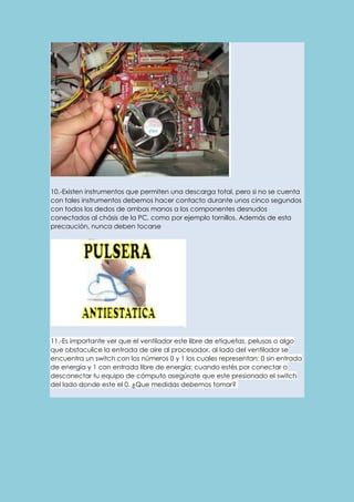 10.-Existen instrumentos que permiten una descarga total, pero si no se cuenta 
con tales instrumentos debemos hacer contacto durante unos cinco segundos 
con todos los dedos de ambas manos a los componentes desnudos 
conectados al chásis de la PC, como por ejemplo tornillos. Además de esta 
precaución, nunca deben tocarse 
11.-Es importante ver que el ventilador este libre de etiquetas, pelusas o algo 
que obstaculice la entrada de aire al procesador, al lado del ventilador se 
encuentra un switch con los números 0 y 1 los cuales representan: 0 sin entrada 
de energía y 1 con entrada libre de energía; cuando estés por conectar o 
desconectar tu equipo de cómputo asegúrate que este presionado el switch 
del lado donde este el 0. ¿Que medidas debemos tomar? 
 