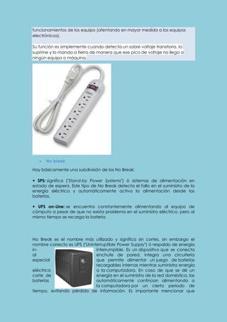 funcionamientos de los equipo (afentando en mayor medida a los equipos 
electrónicos). 
Su función es simplemente cuando detecta un sobre voltaje transitoria, lo 
suprime y lo manda a tierra de manera que ese pico de voltaje no llega a 
ningún equipo o máquina. 
 No break 
Hay básicamente una subdivisión de los No Break: 
+ SPS: significa ("Stand-by Power Systems") ó sistemas de alimentación en 
estado de espera. Este tipo de No Break detecta el fallo en el suministro de la 
energía eléctrica y automáticamente activa la alimentación desde las 
baterías. 
+ UPS on-Line: se encuentra constantemente alimentando al equipo de 
cómputo a pesar de que no exista problema en el suministro eléctrico, pero al 
mismo tiempo se recarga la batería. 
No Break es el nombre más utilizado y significa sin cortes, sin embargo el 
nombre correcto es UPS ("Uninterruptible Power Supply") ó respaldo de energía 
in- interrumpible. Es un dispositivo que se conecta 
al enchufe de pared, integra una circuitería 
especial que permite alimentar un juego de baterías 
recargables internas mientras suministra energía 
eléctrica a la computadora. En caso de que se dé un 
corte de energía en el suministro de la red doméstica, las 
baterías automáticamente continúan alimentando a 
la computadora por un cierto periodo de 
tiempo, evitando pérdida de información. Es importante mencionar que 
 