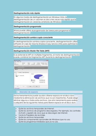 Desfragmentación más rápida 
En algunos modos de desfragmentación en Windows Vista, la 
desfragmentación de un volumen es dos o tres veces más rápido que la 
desfragmentación en versiones anteriores de Windows. 
Desfragmentación programada 
Ahora puede utilizar al programador de tareas para programar la 
desfragmentación. 
Desfragmentación sombra-copia-consciente 
En desfragmentación sombra-copia-consciente, desfragmentación utiliza 
software en caja de Volume Shadow Copy Service (VSS) para optimizar la 
desfragmentación. 
Desfragmentación Master File Table (MFT) 
Si se extiende la MFT en múltiples fragmentos, el motor de desfragmentación 
puede combinar los fragmentos MFT durante la desfragmentación. 
 Liberador de espacio 
Dicha herramienta le puede ayudar a liberar espacio en el disco duro 
mediante la eliminación de archivos que no son importantes. Puede elegir 
eliminar algunos o todos estos archivos. Use esta herramienta para realizar 
cualquiera de las siguientes tareas para liberar espacio en el disco duro 
 Quite los archivos temporales de Internet. 
 Quite los archivos de programa descargados. Por ejemplo, los controles 
ActiveX y applets de Java que se descargan de Internet. 
 Vacíe la Papelera de reciclaje. 
 Quite los archivos temporales 
 Quite los componentes opcionales de Windows que no usa. 
 Quite los programas instalados que ya no usa. 
 