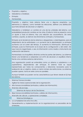  Propósito u objetivo. 
 Globalismo o totalidad. 
 Entropía. 
 Homeostasis. 
Propósito u objetivo: todo sistema tiene uno o algunos propósitos. Los 
elementos (u objetos), como también las relaciones, definen una distribución 
que trata siempre de alcanzar un objetivo. 
Globalismo o totalidad: un cambio en una de las unidades del sistema, con 
probabilidad producirá cambios en las otras. El efecto total se presenta como 
un ajuste a todo el sistema. Hay una relación de causa/efecto. De estos 
cambios y ajustes, se derivan dos fenómenos: entropía y homeostasia. 
Entropía: es la tendencia de los sistemas a desgastarse, a desintegrarse, para el 
relajamiento de los estándares y un aumento de la aleatoriedad. La entropía 
aumenta con el correr del tiempo. Si aumenta la información, disminuye la 
entropía, pues la información es la base de la configuración y del orden. De 
aquí nace la negentropía, o sea, la información como medio o instrumento de 
ordenación del sistema. 
Homeostasia: es el equilibrio dinámico entre las partes del sistema. Los sistemas 
tienen una tendencia a adaptarse con el fin de alcanzar un equilibrio interno 
frente a los cambios externos del entorno. 
Una organización podrá ser entendida como un sistema o subsistema o un 
supersistema, dependiendo del enfoque. El sistema total es aquel 
representado por todos los componentes y relaciones necesarios para la 
realización de un objetivo, dado un cierto número de restricciones. Los sistemas 
pueden operar, tanto en serie como en paralelo. 
Aunque también se pueden ver las características que tienen desde el (2) tipo 
de sistema: 
1. Sistemas Transaccionales: 
1. Agilizar las tareas operacionales de la organización. 
2. Alta transaccionabilidad (entradas y salidas de información). 
3. Nivel de cálculo bajo. 
Sistemas de Apoyo de las Decisiones: 
0. Baja transaccionabilidad (entradas y salidas de información). 
1. Nivel alto de cálculo, y operaciones complejas. 
Sistemas Estratégicos: 
0. La complejidad de estos SI es alta. 
1. Generalmente su implementación en la organizacional va precedida de los 
anteriores. 
 