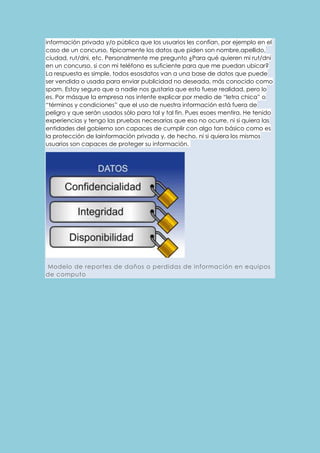 información privada y/o pública que los usuarios les confían, por ejemplo en el 
caso de un concurso, típicamente los datos que piden son nombre,apellido, 
ciudad, rut/dni, etc. Personalmente me pregunto ¿Para qué quieren mi rut/dni 
en un concurso, si con mi teléfono es suficiente para que me puedan ubicar? 
La respuesta es simple, todos esosdatos van a una base de datos que puede 
ser vendida o usada para enviar publicidad no deseada, más conocido como 
spam. Estoy seguro que a nadie nos gustaria que esto fuese realidad, pero lo 
es. Por másque la empresa nos intente explicar por medio de “letra chica” o 
“términos y condiciones” que el uso de nuestra información está fuera de 
peligro y que serán usados sólo para tal y tal fin. Pues esoes mentira. He tenido 
experiencias y tengo las pruebas necesarias que eso no ocurre, ni si quiera las 
entidades del gobierno son capaces de cumplir con algo tan básico como es 
la protección de lainformación privada y, de hecho, ni si quiera los mismos 
usuarios son capaces de proteger su información. 
Modelo de reportes de daños o perdidas de información en equipos 
de computo 
 
